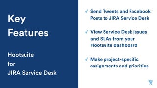 ✓ Send Tweets and Facebook
Posts to JIRA Service DeskKey
Features
Hootsuite
for
JIRA Service Desk
✓ Make project-specific
assignments and priorities
✓ View Service Desk issues
and SLAs from your
Hootsuite dashboard
 