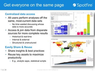 Get everyone on the same page 
Centralized data access 
• All users perform analyses off the 
same, most-current data sets 
– No time wasted discussing whose 
© Copyright 2000-2014 TIBCO Software Inc. -17- 
data is more accurate 
• Access & join data from disparate 
sources for more complete results 
– Historical & real-time 
– Internal & external 
– Structured & unstructured 
Easily Share & Reuse 
• Share insights & best practices 
• Reuse key assets to maximize 
productivity 
– E.g., analytic apps, statistical scripts 
 