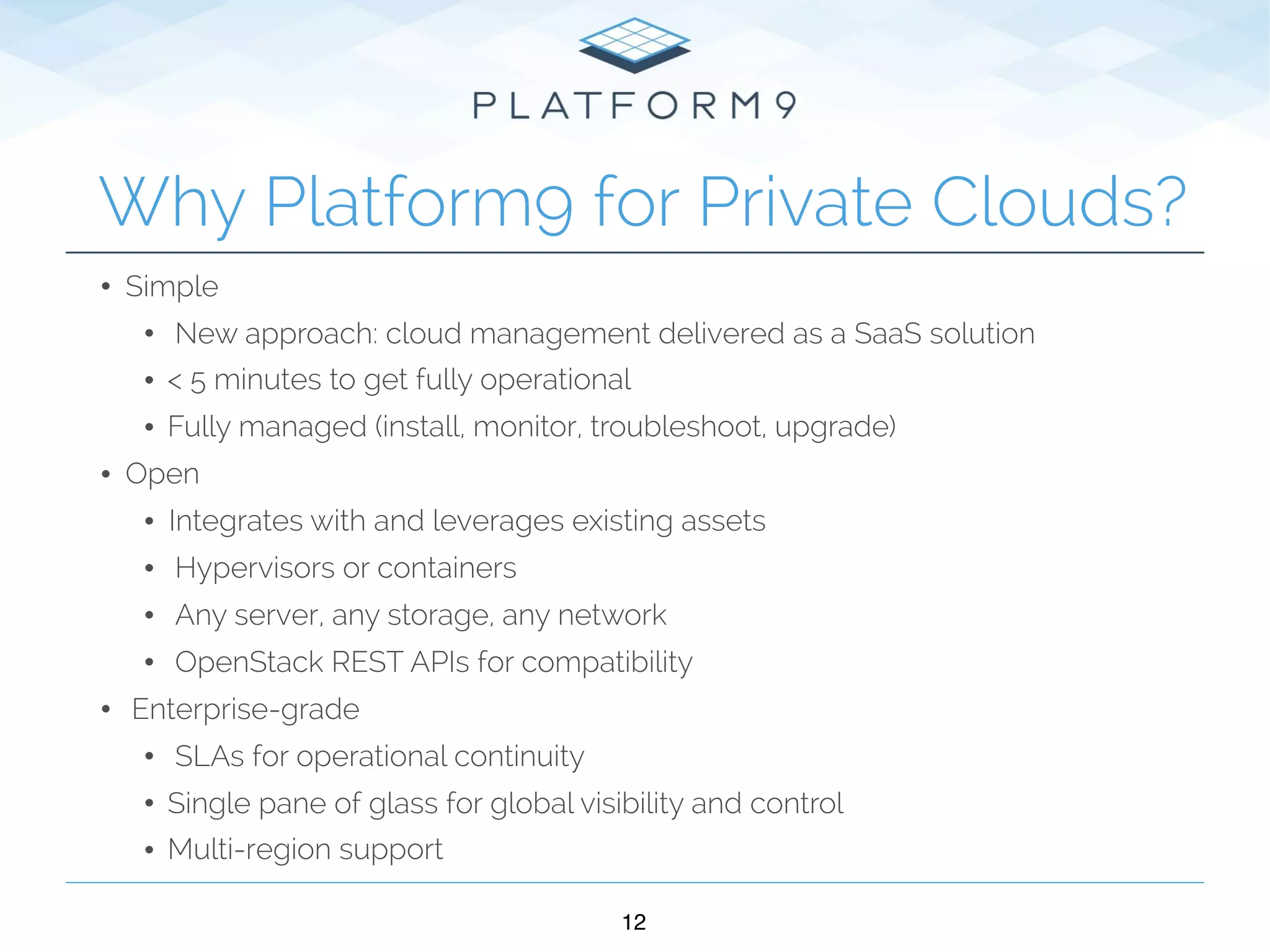 • Simple
• New approach: cloud management delivered as a SaaS solution
• < 5 minutes to get fully operational
• Fully managed (install, monitor, troubleshoot, upgrade)
• Open
• Integrates with and leverages existing assets
• Hypervisors or containers
• Any server, any storage, any network
• OpenStack REST APIs for compatibility
• Enterprise-grade
• SLAs for operational continuity
• Single pane of glass for global visibility and control
• Multi-region support
12
Why Platform9 for Private Clouds?
 