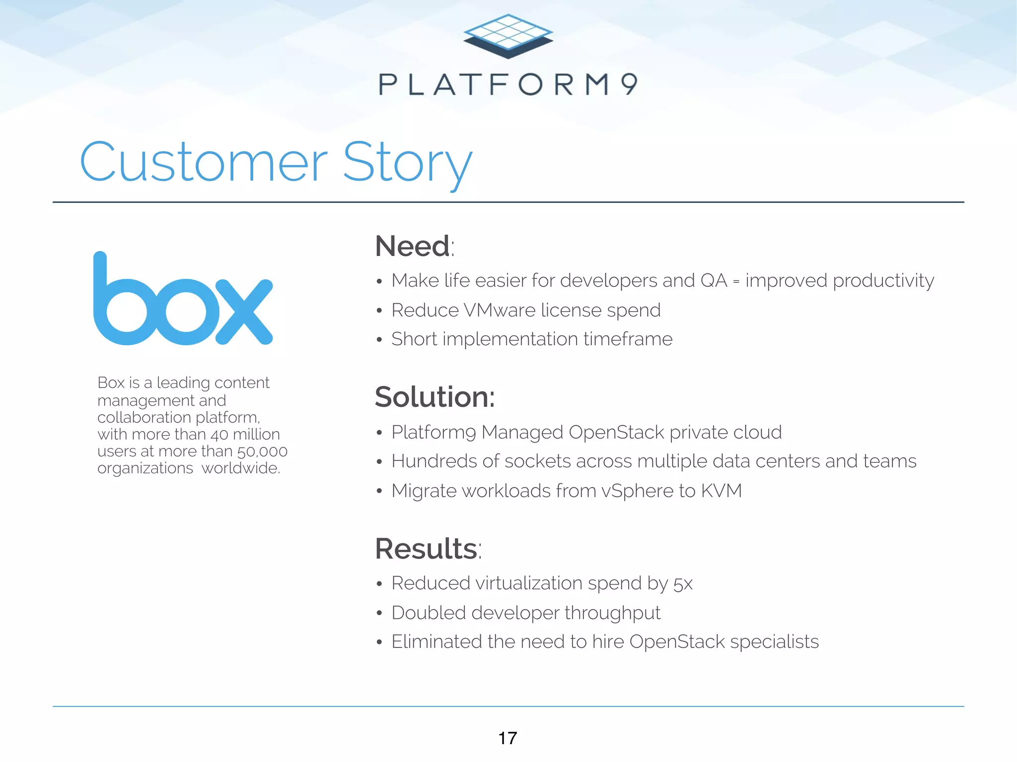 17
Customer Story
Need:
• Make life easier for developers and QA = improved productivity
• Reduce VMware license spend
• Short implementation timeframe 
Solution:
• Platform9 Managed OpenStack private cloud
• Hundreds of sockets across multiple data centers and teams
• Migrate workloads from vSphere to KVM 
Results:
• Reduced virtualization spend by 5x
• Doubled developer throughput
• Eliminated the need to hire OpenStack specialists
Box is a leading content
management and
collaboration platform,
with more than 40 million
users at more than 50,000
organizations worldwide.
 
