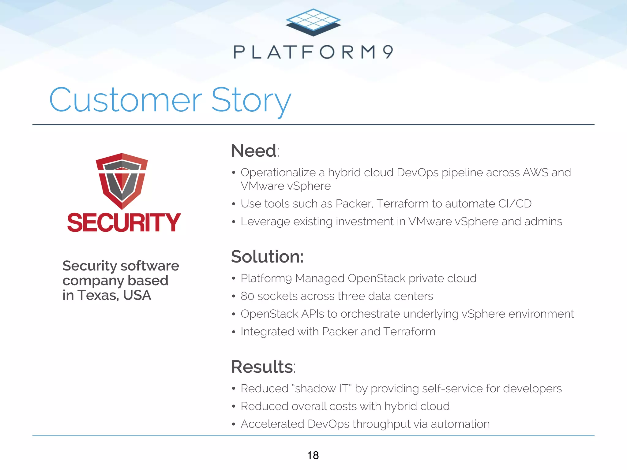 18
Customer Story
Need:
• Operationalize a hybrid cloud DevOps pipeline across AWS and
VMware vSphere
• Use tools such as Packer, Terraform to automate CI/CD
• Leverage existing investment in VMware vSphere and admins 
Solution:
• Platform9 Managed OpenStack private cloud
• 80 sockets across three data centers
• OpenStack APIs to orchestrate underlying vSphere environment
• Integrated with Packer and Terraform  
Results:
• Reduced “shadow IT” by providing self-service for developers
• Reduced overall costs with hybrid cloud
• Accelerated DevOps throughput via automation
Security software
company based
in Texas, USA
 