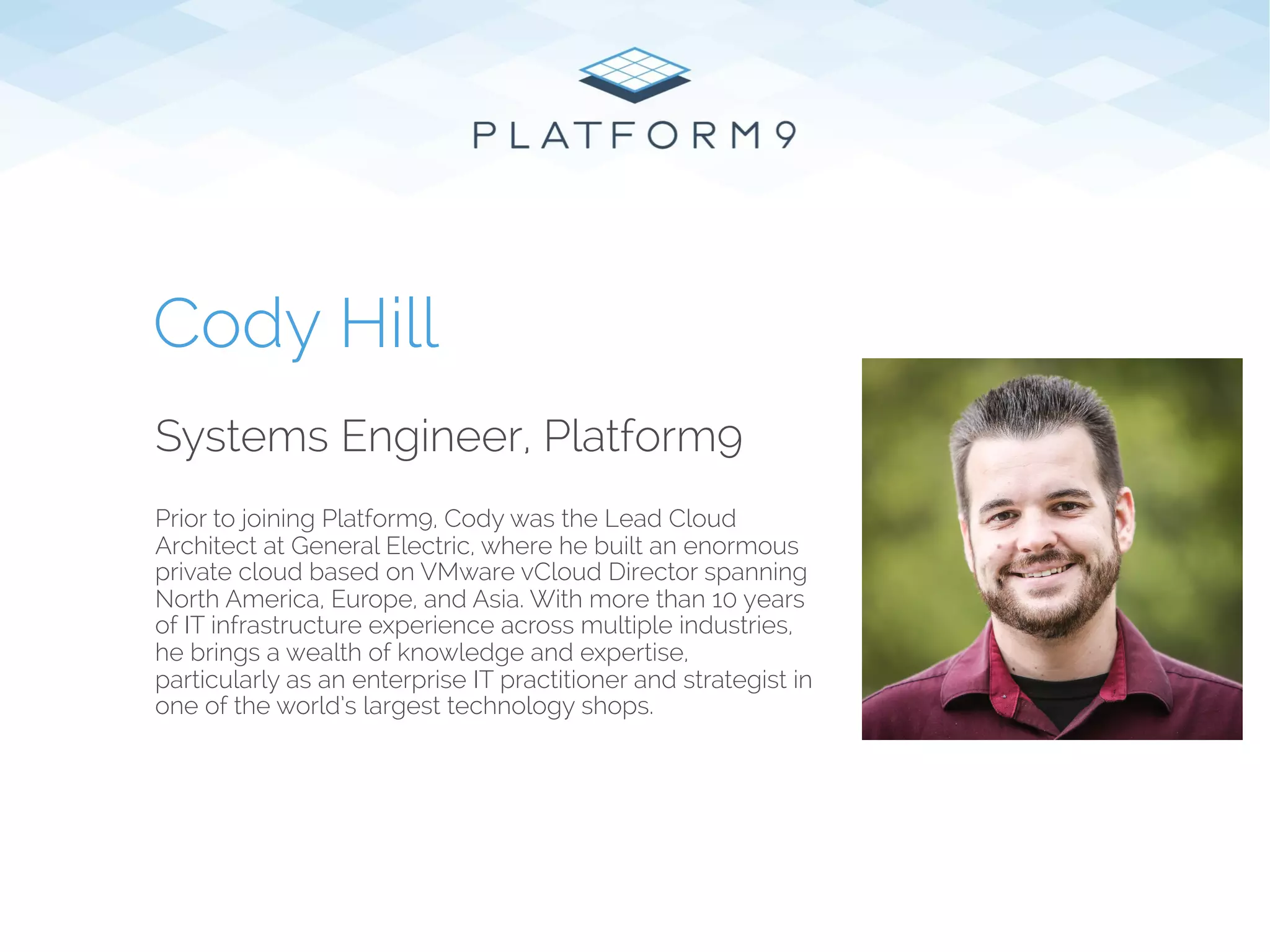 Systems Engineer, Platform9
Prior to joining Platform9, Cody was the Lead Cloud
Architect at General Electric, where he built an enormous
private cloud based on VMware vCloud Director spanning
North America, Europe, and Asia. With more than 10 years
of IT infrastructure experience across multiple industries,
he brings a wealth of knowledge and expertise,
particularly as an enterprise IT practitioner and strategist in
one of the world’s largest technology shops.
Cody Hill
 