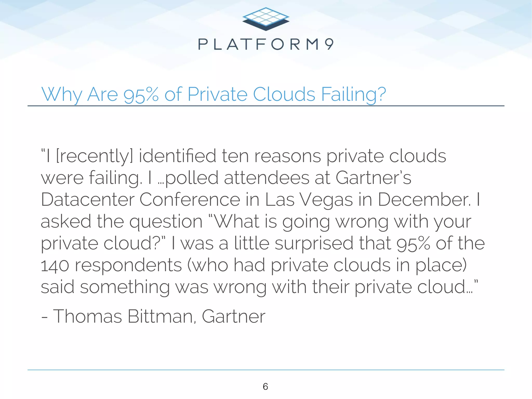Why Are 95% of Private Clouds Failing?
“I [recently] identiﬁed ten reasons private clouds
were failing. I …polled attendees at Gartner’s
Datacenter Conference in Las Vegas in December. I
asked the question “What is going wrong with your
private cloud?” I was a little surprised that 95% of the
140 respondents (who had private clouds in place)
said something was wrong with their private cloud…”
- Thomas Bittman, Gartner
6
 