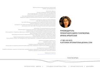 Директор Центра градостроительных компетенций 
РАНХиГС при Президенте РФ 
Архитектор, урбанист 
Эксперт по вопросам развития территорий 
Член экспертной группы «Качество жизни» при Президенте РФ 
Эксперт ООН ХАБИТАТ по исследованиям Евразийского региона 
Член жюри международных градостроительных и архитектурных конкурсов 
Модератор профильных дискуссионных панелей, круглых столов, конференций 
Соучредитель, руководитель проектного бюро Платформа 
Член СМА /Союз Московских архитекторов/ 
Член RUPA /Объединение разработчиков градостроительной документации/ 
Советник правления САР /Союз Российских архитекторов/ 
Соучредитель НП ГАРХИ /Некоммерческое партнерство Гильдия архитекторов и инженеров/ 
Организатор, член совета DRAF /Голландско-Русский архитектурный форум/ 
Автор более 70 концепций различного масштаба 
Автор методики «Управление экономико-территориальными изменениями города» 
Автор методики «Алгоритм разработки девелоперских проектов» 
Автор разработки «Параметры эффективного города и инструменты их реализации в условиях российских норм» 
Автор концепции «Новые стандарты недвижимости в РФ» 
Автор ряда аналитических и теоретических статей в профильных журналах и общественной прессе 
Автор программы социального жилья РФ для ФЖКХ 
Лауреат международных и национальных премий в области архитектуры и градостроительства 
Лектор /МАРХИ, РАНХиГС при Президенте РФ/ «Проектирование», «Управление территориальным развитием» 
Компетенции/профили деятельности: 
Разработка мастер - планов 
Архитектурное проектирование, дизайн 
Разработка стратегий продвижения девелоперских проектов 
Консультации по вопросам развития/застройки территорий, размещения и строительства профильных объектов 
недвижимости 
Исследовательско-аналитические работы 
Разработка программ, социально-экономических сценариев развития территорий и локальных объектов недвижимости 
Разработка заданий на проектирование, конкурсных заданий 
Информация о проектах 
www.slideshare.net/Irbitskaya/2013-online 
ПЛАТФОРМА 
П Р О Е К Т Н О Е Б Ю Р О / Г Р А Д О С Т Р О И Т Л Ь С Т В О / А Р Х И Т Е К Т У Р А / Д И З А Й Н 
РУКОВОДИТЕЛЬ 
ПРОЕКТНОГО БЮРО ПЛАТФОРМА 
ИРИНА ИРБИТСКАЯ 
+7 985 410 4225 
PLATFORMA.INTERNATIONAL@GMAIL.COM 

