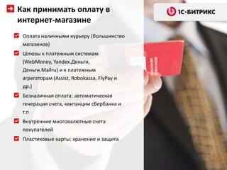 Как принимать оплату в
интернет-магазине
 Оплата наличными курьеру (большинство
 магазинов)
 Шлюзы к платежным системам
 (WebMoney, Yandex.Деньги,
 Деньги.Mailru) и к платежным
 агрегаторам (Assist, Robokassa, FlyPay и
 др.)
 Безналичная оплата: автоматическая
 генерация счета, квитанции сбербанка и
 т.п
 Внутренние многовалютные счета
 покупателей
 Пластиковые карты: хранение и защита
 