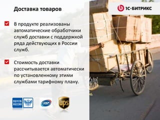 Доставка товаров

В продукте реализованы
автоматические обработчики
служб доставки с поддержкой
ряда действующих в России
служб.

Стоимость доставки
рассчитывается автоматически
по установленному этими
службами тарифному плану.
 
