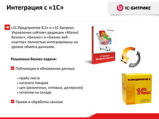 Интеграция с «1С»

 «1С:Предприятие 8.2» и «1С-Битрикс:
 Управление сайтом» редакции «Малый
 бизнес», «Бизнес» и «Бизнес веб-
 кластер» полностью интегрированы на
 уровне обмена данными.


 Решаемые бизнес-задачи:

   Публикация и обновление данных:

    • прайс-листа
    • каталога товаров
    • цен (розничных, оптовых, дилерских)
    • остатков на складе


   Прием и обработка заказов
 