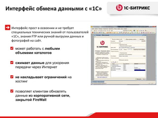 Интерфейс обмена данными с «1С»


 Интерфейс прост в освоении и не требует
 специальных технических знаний от пользователей
 «1С», знания FTP или ручной выгрузки данных и
 фотографий на сайт.

   может работать с любыми
   объемами каталогов

   сжимает данные для ускорения
   передачи через Интернет

   не накладывает ограничений на
   хостинг

   позволяет клиентам обновлять
   данные из корпоративной сети,
   закрытой FireWall
 