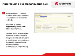 Интеграция с «1С:Предприятие 8.2»


  Модуль обмена с сайтом
  включен в типовую поставку
  «1С:Управление торговлей
  11.0.5.4».

  В продукт встроена
  поддержка работы с SKU
  (Stock Keeping Unit).

  На один товар теперь можно
  добавить разные ценовые
  предложения в зависимости
  от свойств или характеристик
  (например, цвет рубашки,
  размер одежды,
  комплектация автомобиля).
 