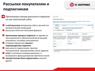 Рассылки покупателям и
подписчикам
 Организации списков рассылки и подписки
 на них посетителей сайта.

 e-mail рассылки материалов сайта с ручной или
 автоматической генерацией
 рассылка в html или текстовом формате

 организация процесса подписки по одному из
 трех вариантов (с обязательной регистрацией,
 анонимная, на выбор пользователя)
 отправка подписчику письма с
 подтверждением подписки
 рассылка по подписчикам, группам
 пользователей, произвольному списку адресов
 отчет о состоянии отправки рассылок, и
 возможность фиксации фактов прочтения писем
 импорт/экспорт базы подписчиков и многое
 другое
 