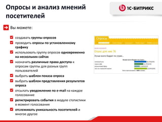 Опросы и анализ мнений
посетителей
 Вы можете:

   создавать группы опросов
   проводить опросы по установленному
   графику
   использовать группу опросов одновременно
   на нескольких сайтах
   назначить различные права доступа к
   опросам группы для разных групп
   пользователей
   выбрать шаблон показа опроса
   выбрать шаблон представления результатов
   опроса
   отсылать уведомление по e-mail на каждое
   голосование
   регистрировать события в модуле статистики
   в момент голосования
   отслеживать уникальность посетителей и
   многое другое
 