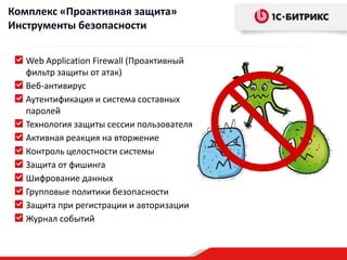 Комплекс «Проактивная защита»
Инструменты безопасности


   Web Application Firewall (Проактивный
   фильтр защиты от атак)
   Веб-антивирус
   Аутентификация и система составных
   паролей
   Технология защиты сессии пользователя
   Активная реакция на вторжение
   Контроль целостности системы
   Защита от фишинга
   Шифрование данных
   Групповые политики безопасности
   Защита при регистрации и авторизации
   Журнал событий
 