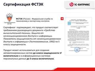 Сертификация ФСТЭК


           ФСТЭК (России) - Федеральная служба по
           техническому и экспортному контролю.


Сертификат подтверждает, что продукт соответствует
требованиям руководящего документа «Средства
вычислительной техники. Защита от
несанкционированного доступа к информации.
Показатели защищенности от несанкционированного
доступа к информации» (Гостехкоммиссия, 1992) по 5
классу защищенности.

Продукт может использоваться для создания
автоматизированных систем до класса защищенности 1Г
включительно и в информационных системах
персональных данных до 3 класса включительно.
 