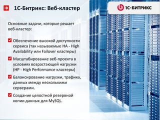 1С-Битрикс: Веб-кластер

Основные задачи, которые решает
веб-кластер:

  Обеспечение высокой доступности
  сервиса (так называемые HA - High
  Availability или Failover кластеры)
  Масштабирование веб-проекта в
  условиях возрастающей нагрузки
  (HP - High Performance кластеры)
  Балансирование нагрузки, трафика,
  данных между несколькими
  серверами.
  Создание целостной резервной
  копии данных для MySQL.
 