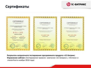 Сертификаты




Результаты нагрузочного тестирования программного продукта «1С-Битрикс:
Управление сайтом» (тестирование провели компании «1С-Битрикс», «Онтико» и
.masterhost в ноябре 2010 года)
 