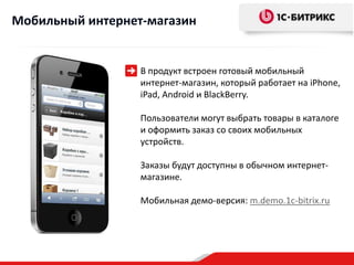Мобильный интернет-магазин


                  В продукт встроен готовый мобильный
                  интернет-магазин, который работает на iPhone,
                  iPad, Android и BlackBerry.

                  Пользователи могут выбрать товары в каталоге
                  и оформить заказ со своих мобильных
                  устройств.

                  Заказы будут доступны в обычном интернет-
                  магазине.

                  Мобильная демо-версия: m.demo.1c-bitrix.ru
 