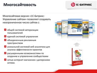 Многосайтовость

Многосайтовая версия «1С-Битрикс:
Управление сайтом» позволяет создавать
неограниченное число сайтов с:

   общей системой авторизации
   пользователей
   единой системой управления
   объединенным рекламным
   пространством
   уникальной системой веб-аналитики для
   анализа эффективности проектов
   расширенными возможностями по
   созданию и управлению сообществами
   сетью интернет-магазинов с дилерскими
   сетями.
 
