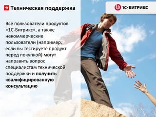 Техническая поддержка

Все пользователи продуктов
«1С-Битрикс», а также
некоммерческие
пользователи (например,
если вы тестируете продукт
перед покупкой) могут
направить вопрос
специалистам технической
поддержки и получить
квалифицированную
консультацию
 