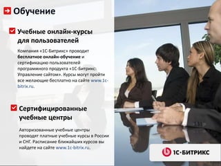 Обучение

Учебные онлайн-курсы
для пользователей
Компания «1С-Битрикс» проводит
бесплатное онлайн-обучение и
сертификацию пользователей
программного продукта «1С-Битрикс:
Управление сайтом». Курсы могут пройти
все желающие бесплатно на сайте www.1c-
bitrix.ru.



 Сертифицированные
 учебные центры
 Авторизованные учебные центры
 проводят платные учебные курсы в России
 и СНГ. Расписание ближайших курсов вы
 найдете на сайте www.1c-bitrix.ru.
 
