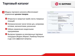 Торговый каталог

 Модуль торгового каталога обеспечивает
 управление ценами товаров.

    Открытые и закрытые прайс-листы товарных
    позиций
    Неограниченное число типов цен, например:
    оптовая, мелкооптовая, розничная
    Гибкое управление скидочными
    программами
    Выгрузка товаров на электронные торговые
    площадки (Яндекс.Маркет, Рамблер.Покупки
    и др.) или аффилиат-витрины
 