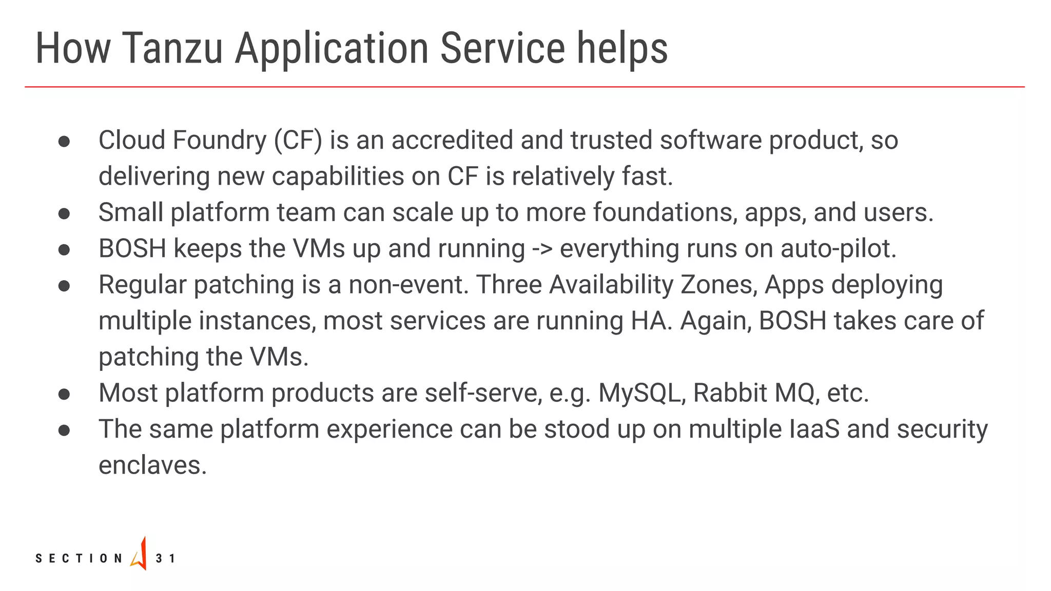 How Tanzu Application Service helps
● Cloud Foundry (CF) is an accredited and trusted software product, so
delivering new capabilities on CF is relatively fast.
● Small platform team can scale up to more foundations, apps, and users.
● BOSH keeps the VMs up and running -> everything runs on auto-pilot.
● Regular patching is a non-event. Three Availability Zones, Apps deploying
multiple instances, most services are running HA. Again, BOSH takes care of
patching the VMs.
● Most platform products are self-serve, e.g. MySQL, Rabbit MQ, etc.
● The same platform experience can be stood up on multiple IaaS and security
enclaves.
 