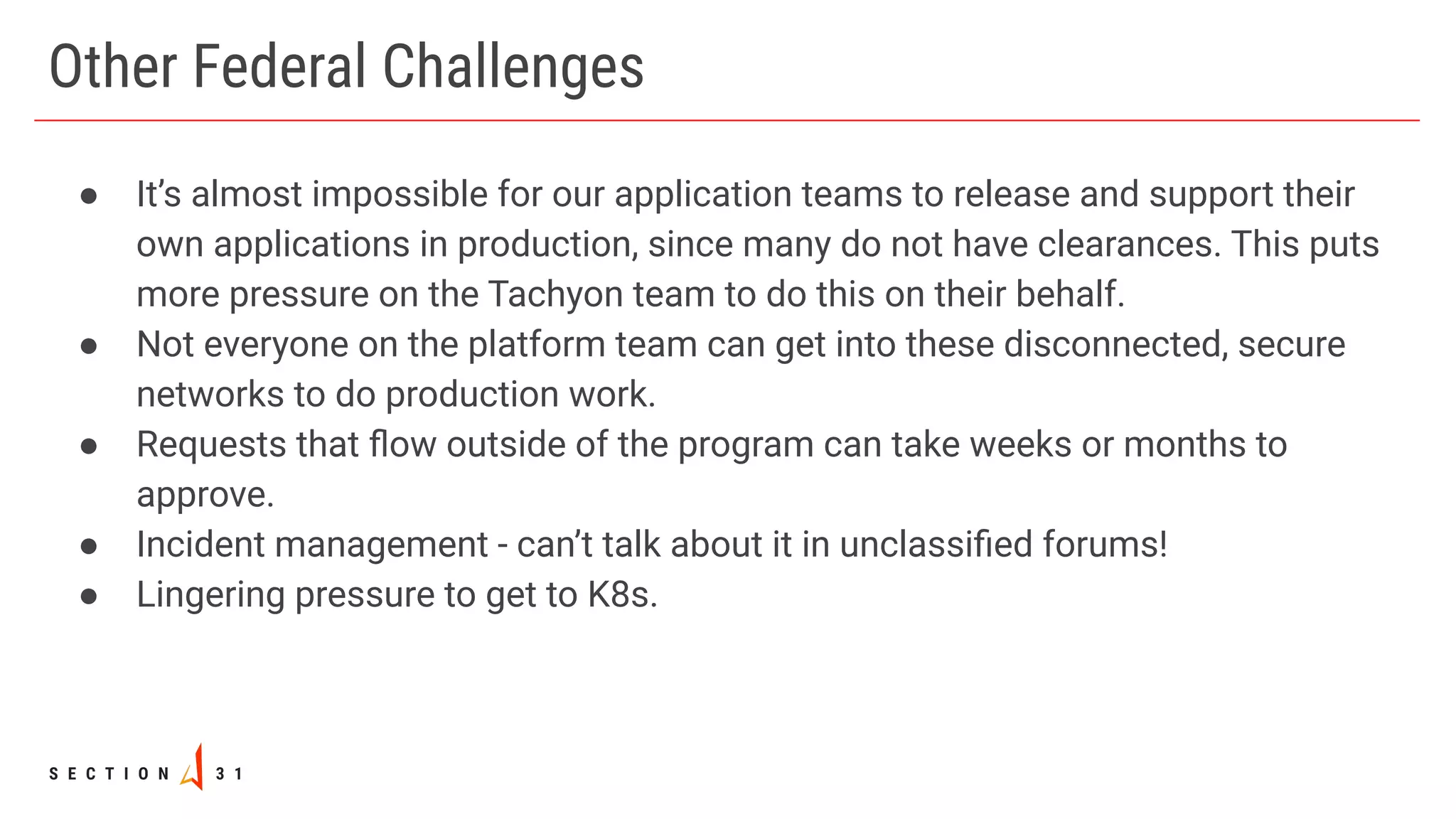 Other Federal Challenges
● It’s almost impossible for our application teams to release and support their
own applications in production, since many do not have clearances. This puts
more pressure on the Tachyon team to do this on their behalf.
● Not everyone on the platform team can get into these disconnected, secure
networks to do production work.
● Requests that ﬂow outside of the program can take weeks or months to
approve.
● Incident management - can’t talk about it in unclassiﬁed forums!
● Lingering pressure to get to K8s.
 