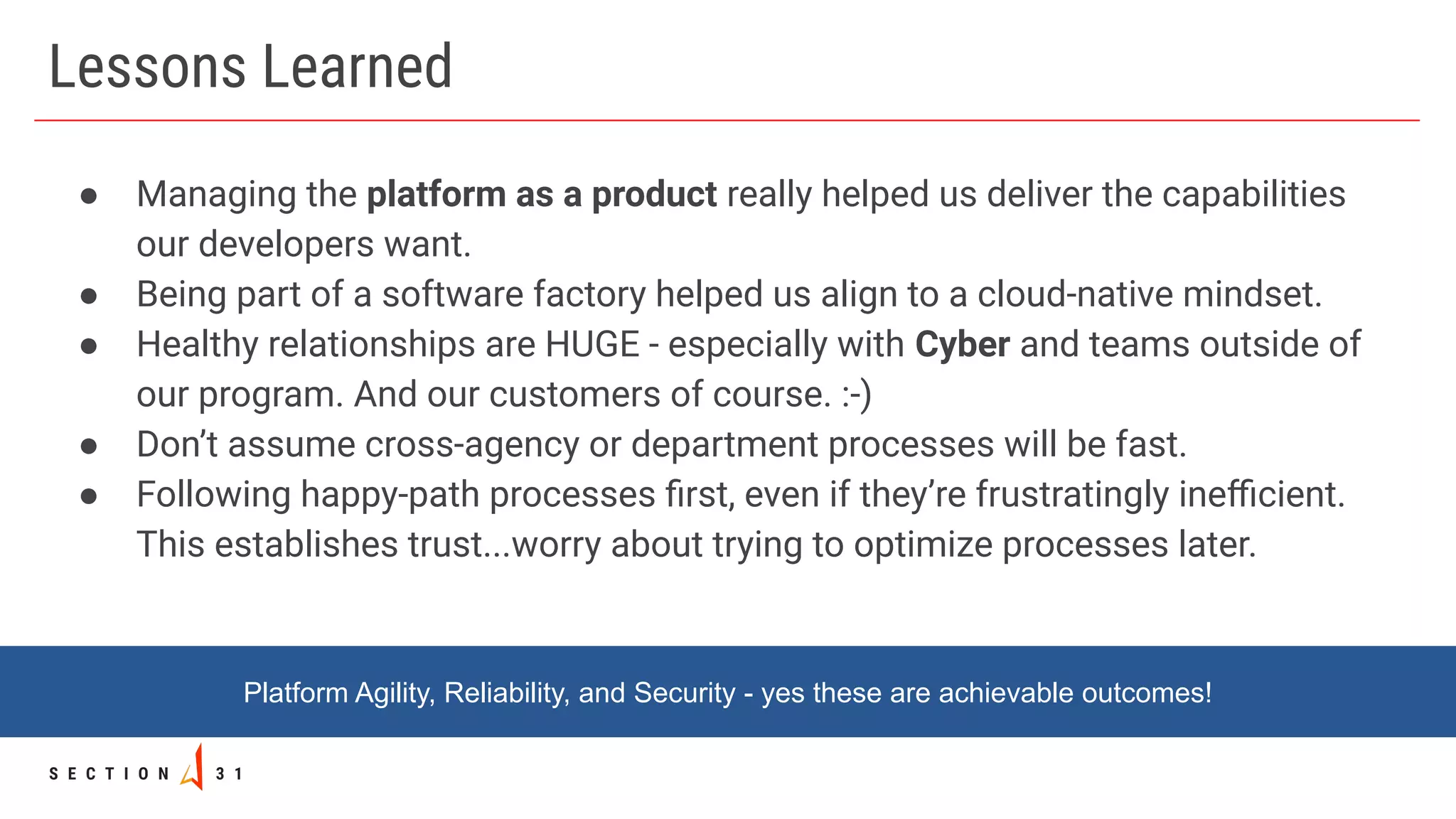 Lessons Learned
● Managing the platform as a product really helped us deliver the capabilities
our developers want.
● Being part of a software factory helped us align to a cloud-native mindset.
● Healthy relationships are HUGE - especially with Cyber and teams outside of
our program. And our customers of course. :-)
● Don’t assume cross-agency or department processes will be fast.
● Following happy-path processes ﬁrst, even if they’re frustratingly ineﬃcient.
This establishes trust...worry about trying to optimize processes later.
Platform Agility, Reliability, and Security - yes these are achievable outcomes!
 