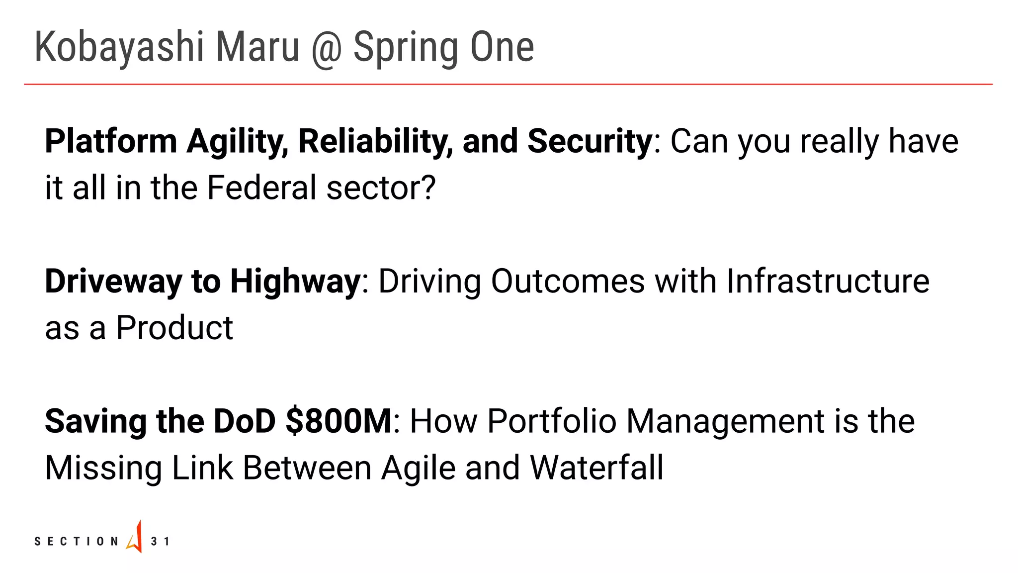 Kobayashi Maru @ Spring One
Platform Agility, Reliability, and Security: Can you really have
it all in the Federal sector?
Driveway to Highway: Driving Outcomes with Infrastructure
as a Product
Saving the DoD $800M: How Portfolio Management is the
Missing Link Between Agile and Waterfall
 