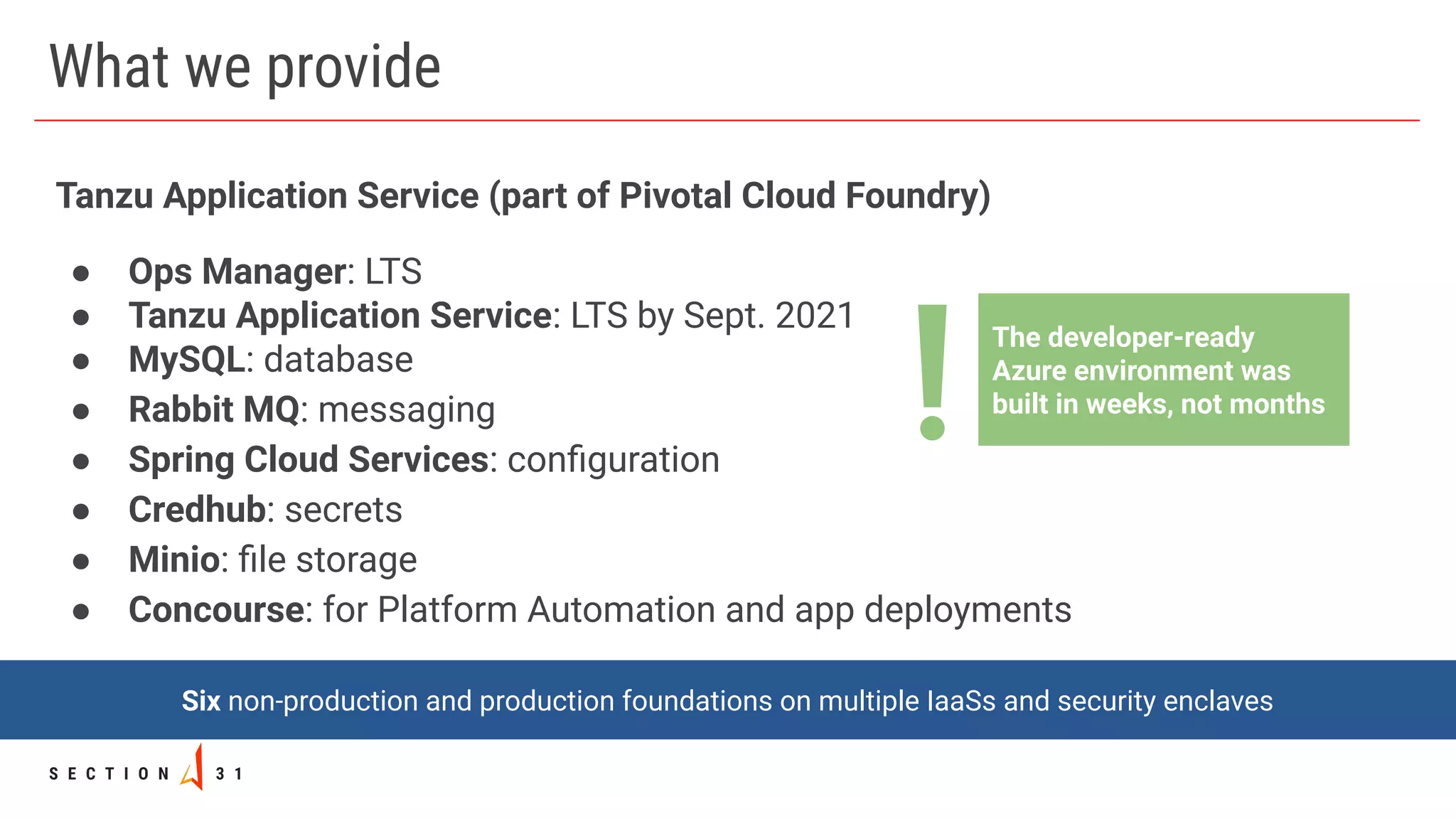 What we provide
Tanzu Application Service (part of Pivotal Cloud Foundry)
● Ops Manager: LTS
● Tanzu Application Service: LTS by Sept. 2021
● MySQL: database
● Rabbit MQ: messaging
● Spring Cloud Services: conﬁguration
● Credhub: secrets
● Minio: ﬁle storage
● Concourse: for Platform Automation and app deployments
Six non-production and production foundations on multiple IaaSs and security enclaves
The developer-ready
Azure environment was
built in weeks, not months
!
 