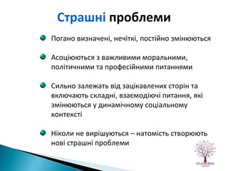Погано визначені, нечіткі, постійно змінюються Асоціюються з важливими моральними, політичними та професійними питаннями Сильно залежать від зацікавлених сторін та включають складні, взаємодіючі питання, які змінюються у динамічному соціальному контексті Ніколи не вирішуються – натомість створюють нові страшні проблеми Страшні  проблеми 