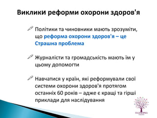 Політики та чиновники мають зрозуміти, що  реформа охорони здоров'я – це Страшна проблема Журналісти та громадськість мають їм у цьому допомогти Навчатися у країн, які реформували свої системи охорони здоров'я протягом останніх 60 років – адже є кращі та гірші приклади для наслідування Виклик и  реформи охорони здоров'я 