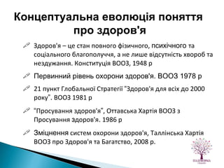 Здоров'я – це стан повного фізичного,  психічного  та соціального благополуччя, а не лише відсутність хвороб та нездужання .  Конституція ВООЗ, 1948 р Первинний рівень охорони здоров'я. ВООЗ 1978 р 21 пункт Глобальної Стратегії  “ Здоров'я для всіх до 2000 року ”.  ВООЗ 1981 р “ Просування здоров'я ” , Оттавська Хартія ВООЗ з Просування  з доров'я .  1986 р Зміцнення  систем охорони здоров'я, Таллінська Хартія ВООЗ про Здоров'я та Багатство, 2008 р. Концептуальна еволюція поняття  про здоров'я 