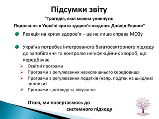 Реакція на кризу здоров’я – це не лише справа МОЗу Україна потребує інтегрованого багатосекторного підходу до запобігання та контролю неінфекційних хвороб, що передбачає Освітні програми Програми з регулювання навколишнього середовища Програми з регулювання податків (напр. подтки на шкідливі чинники) Програми з догляду та лікування Отож ,  ми повертаємось до  системного підходу  Підсумки звіту   “ Трагедія, якої можна уникнути:  Подолання в Україні кризи здоров’я людини. До с від Європи” 