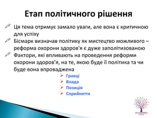 Ця тема отримує замало уваги, але вона є критичною для успіху Бісмарк визначав політику як мистецтво можливого – реформа охорони здоров'я є дуже заполітизованою Фактори, які впливають на проведення реформи охорони здоров'я, на те, якою буде її політика та чи буде вона впроваджена Гравці Влада Позиція Сприйняття Етап політичного рішення 