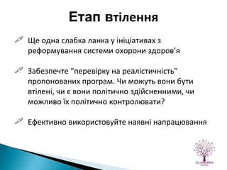 Ще одна слабка ланка у ініціативах з реформування системи охорони здоров’я Забезпечте “перевірку на реалістичність” пропонованих програм. Чи можуть вони бути втілені, чи є вони політично здійсненними, чи можливо їх політично контролювати? Ефективно використовуйте наявні напрацювання Етап в тілення 