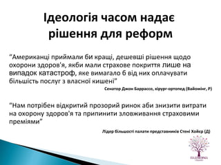  “ Американці приймали б и  кращі, дешев ш і рішення щодо охорони здоров'я, якби мали страхове покриття  лише на випадок катастроф , яке вимагало б від них оплачувати більшість послуг з власної кишені”   Сенатор Джон Баррассо, хірург-ортопед (Вайомінг, Р) “ Нам потрібен відкритий прозорий ринок аби знизити витрати на охорону здоров'я та припинити зловживання страховими преміями” Лідер більшості палати представників Стені Хойєр (Д)   Ідеологія часом надає  рішення для реформ 