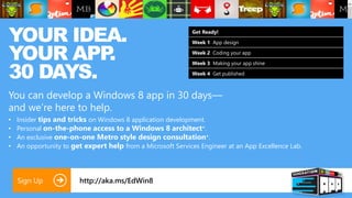 YOUR IDEA.                                                   Get Ready!




YOUR APP .
                                                             Week 1 App design

                                                             Week 2 Coding your app



30 DAYS.
                                                             Week 3 Making your app shine

                                                             Week 4 Get published



You can develop a Windows 8 app in 30 days—
and we’re here to help.
•   Insider tips and tricks on Windows 8 application development.
•   Personal on-the-phone access to a Windows 8 architect*.
•   An exclusive one-on-one Metro style design consultation*.
•   An opportunity to get expert help from a Microsoft Services Engineer at an App Excellence Lab.




    Sign Up             http://aka.ms/EdWin8
 