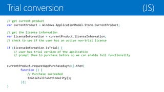 // get current product
var currentProduct = Windows.ApplicationModel.Store.CurrentProduct;

// get the license information
var licenseInformation = currentProduct.licenseInformation;
// check to see if the user has an active non-trial license

if (licenseInformation.isTrial) {
    // user has trial version of the application
    // prompt them to purchase before so we can enable full functionality


currentProduct.requestAppPurchaseAsync().then(
        function () {
            // Purchase succeeded

        });
}
 