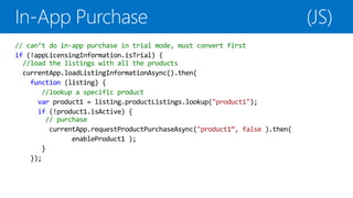 // can’t do in-app purchase in trial mode, must convert first
if (!appLicensingInformation.isTrial) {
  //load the listings with all the products
  currentApp.loadListingInformationAsync().then(
    function (listing) {
       //lookup a specific product
      var product1 = listing.productListings.lookup("product1");
      if (!product1.isActive) {
        // purchase
         currentApp.requestProductPurchaseAsync("product1“, false ).then(
               enableProduct1 );
       }
    });
 
