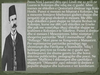 Petro Nini Luarasi(1865-1911) Lindi me 22 prill ne 
Luaras te Kolonjes dhe vdiq me 17 gusht. Ishte 
nxenes ne shkollen e Qestoriatit drejtoar nga Koto 
Hoxhi. Punoi si mesues ne fshatrat e Kolonjes, ku 
u mesonte femijeve fshehurazi gjuhen shqipe dhe 
pergatiti nje grup shokesh si mesues. Me 1882 
hapi shkollen e pare shqipe ne fshatin Bezhan te 
Kolonjes, kurse me 1887 celi shkollen ne Erseke 
dhe pak me vone(1892-1893) shkollat shqipe ne 
krahinen e Kolonjes e te Vakefeve. Punoi si drejtor 
dhe si mesues I Mesonjetores. Ishte nismetar I 
shoqerive patriotike “Mall I memedheut” dhe 
“Pellazgu”. Mori pjese ne Kongresin e Manastirit. 
Per veprimtarine patriotike perndiqej nga 
xhonturqit dhe Patrikana e Stambollit. Vdiq I 
helmuar prej tyre ne Erseke ne 17 gusht 1911. 
Bashkepunoi me shume gazeta ku dhe botoi 
shkrime publicistike, pedagogjike dhe poezi. Ne 
vepren “Mallkimi I shkronjave dhe çperfolja e 
shqiptarit ”(Manastir ,1911) mbrojti te drejten e 
popullit shqiptar dhe kulturen e vet kombetare. 
 