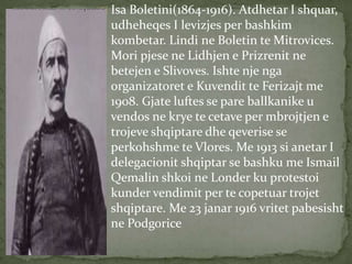 Isa Boletini(1864-1916). Atdhetar I shquar, 
udheheqes I levizjes per bashkim 
kombetar. Lindi ne Boletin te Mitrovices. 
Mori pjese ne Lidhjen e Prizrenit ne 
betejen e Slivoves. Ishte nje nga 
organizatoret e Kuvendit te Ferizajt me 
1908. Gjate luftes se pare ballkanike u 
vendos ne krye te cetave per mbrojtjen e 
trojeve shqiptare dhe qeverise se 
perkohshme te Vlores. Me 1913 si anetar I 
delegacionit shqiptar se bashku me Ismail 
Qemalin shkoi ne Londer ku protestoi 
kunder vendimit per te copetuar trojet 
shqiptare. Me 23 janar 1916 vritet pabesisht 
ne Podgorice 
 