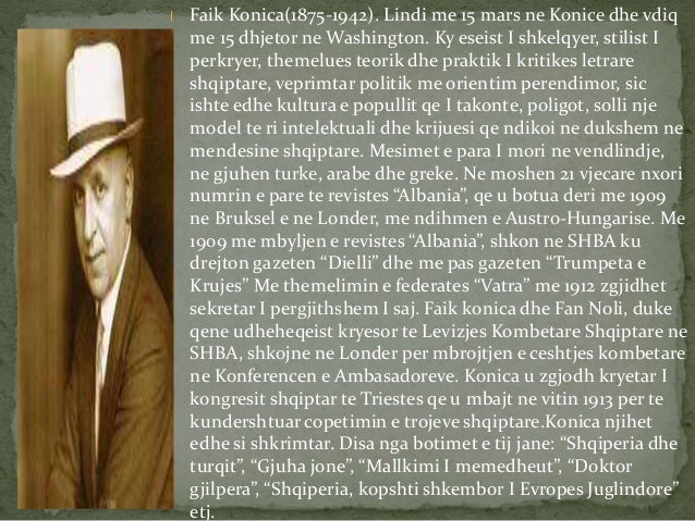 Faik Konica(1875-1942). Lindi me 15 mars ne Konice dhe vdiq
me 15 dhjetor ne Washington. Ky eseist I shkelqyer, stilist I...