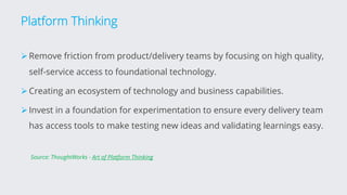 Platform Thinking
ØRemove friction from product/delivery teams by focusing on high quality,
self-service access to foundational technology.
ØCreating an ecosystem of technology and business capabilities.
ØInvest in a foundation for experimentation to ensure every delivery team
has access tools to make testing new ideas and validating learnings easy.
Source: ThoughtWorks - Art of Platform Thinking
 
