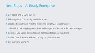Next Steps – AI Ready Enterprise
v Get Board and C-Suite Buy-in
v AI Evangelism, Community, and Education
v Create a Central Team with the mission to simplify AI Infrastructure
vMachine Learning Engineers, People Manager and Technical Product Manager
v Define AI Use Cases across Product Teams and Business Functions
v Enable Data Scientists to Focus on High Impact Initiatives
v Get Everyone Doing AI
 