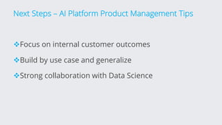 Next Steps – AI Platform Product Management Tips
vFocus on internal customer outcomes
vBuild by use case and generalize
vStrong collaboration with Data Science
 