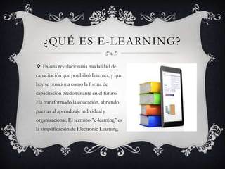 ¿QUÉ ES E-LEARNING?
 Es una revolucionaria modalidad de
capacitación que posibilitó Internet, y que
hoy se posiciona como la forma de
capacitación predominante en el futuro.
Ha transformado la educación, abriendo
puertas al aprendizaje individual y
organizacional. El término "e-learning" es
la simplificación de Electronic Learning.
 
