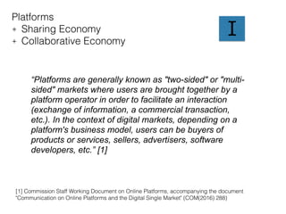Platforms
+ Sharing Economy
+ Collaborative Economy
“Platforms are generally known as "two-sided" or "multi-
sided" markets where users are brought together by a
platform operator in order to facilitate an interaction
(exchange of information, a commercial transaction,
etc.). In the context of digital markets, depending on a
platform's business model, users can be buyers of
products or services, sellers, advertisers, software
developers, etc.” [1]
I
[1] Commission Staff Working Document on Online Platforms, accompanying the document
"Communication on Online Platforms and the Digital Single Market" (COM(2016) 288)
 