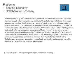 II
Platforms
+ Sharing Economy
+ Collaborative Economy
For the purposes of this Communication, the term "collaborative economy” refers to
business models where activities are facilitated by collaborative platforms that create
an open marketplace for the temporary usage of goods or services often provided by
private individuals. The collaborative economy involves three categories of actors: (i)
service providers who share assets, resources, time and/or skills — these can be private
individuals offering services on an occasional basis (‘peers’) or service providers
acting in their professional capacity ("professional services providers"); (ii) users of
these; and (iii) intermediaries that connect — via an online platform — providers with
users and that facilitate transactions between them (‘collaborative platforms’).
Collaborative economy transactions generally do not involve a change of ownership
and can be carried out for profit or not-for-profit.
[1] COM(2016) 356 - A European agenda for the collaborative economy
 