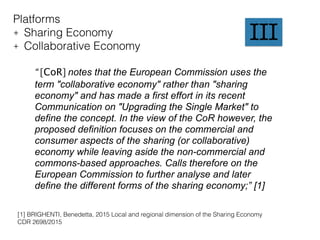Platforms
+ Sharing Economy
+ Collaborative Economy
“ [CoR] notes that the European Commission uses the
term "collaborative economy" rather than "sharing
economy" and has made a first effort in its recent
Communication on "Upgrading the Single Market" to
define the concept. In the view of the CoR however, the
proposed definition focuses on the commercial and
consumer aspects of the sharing (or collaborative)
economy while leaving aside the non-commercial and
commons-based approaches. Calls therefore on the
European Commission to further analyse and later
define the different forms of the sharing economy;” [1]
[1] BRIGHENTI, Benedetta, 2015 Local and regional dimension of the Sharing Economy
CDR 2698/2015
III
 