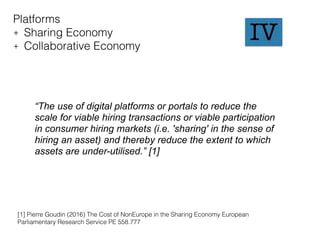 Platforms
+ Sharing Economy
+ Collaborative Economy
“The use of digital platforms or portals to reduce the
scale for viable hiring transactions or viable participation
in consumer hiring markets (i.e. 'sharing' in the sense of
hiring an asset) and thereby reduce the extent to which
assets are under-utilised.” [1]
[1] Pierre Goudin (2016) The Cost of NonEurope in the Sharing Economy European
Parliamentary Research Service PE 558.777
IV
 